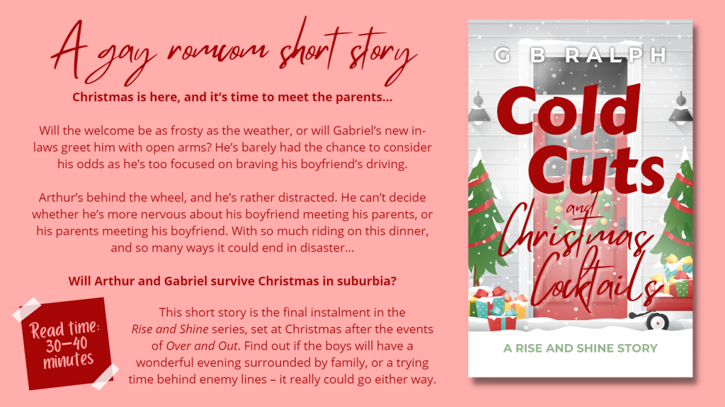 Cold Cuts and Christmas Cocktails (A Rise and Shine Story) by G B Ralph.

Cover image and description.

A gay romcom short story.

Will the welcome be as frosty as the weather, or will Gabriel’s new in-laws greet him with open arms? He’s barely had the chance to consider his odds as he’s too focused on braving his boyfriend’s driving.

Arthur’s behind the wheel, and he’s rather distracted. He can’t decide whether he’s more nervous about his boyfriend meeting his parents, or his parents meeting his boyfriend. With so much riding on this dinner, and so many ways it could end in disaster…

Will Arthur and Gabriel survive Christmas in suburbia?

This short story is the final instalment in the Rise and Shine series, set at Christmas after the events of Over and Out. Find out if the boys will have a wonderful evening surrounded by family, or a trying time behind enemy lines – it really could go either way.

Read time: 30 to 40 minutes.
