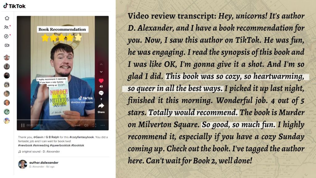Murder on Milverton Square (A Milverton Mystery) by G B Ralph. TikTok screenshot and review by T E Scott.

Review transcript: Hey, unicorns! It's author D. Alexander, and I have a book recommendation for you. Now, I saw this author on TikTok. He was fun, he was engaging. I read the synopsis of this book and I was like OK, I'm gonna give it a shot. And I'm so glad I did. This book was so cozy, so heartwarming, so queer in all the best ways. I picked it up last night, finished it this morning. Wonderful job. 4 out of 5 stars. Totally would recommend. The book is Murder on Milverton Square. So good, so much fun. I highly recommend it, especially if you have a cozy Sunday coming up. Check out the book. I've tagged the author here. Can't wait for Book 2, well done!